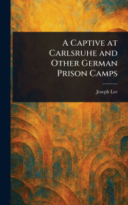 Title: A Captive at Carlsruhe and Other German Prison Camps, Author: Joseph Lee
