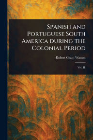 Title: Spanish and Portuguese South America During the Colonial Period, Author: Robert Grant Watson