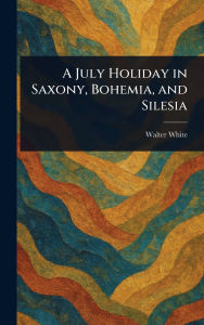 Title: A July Holiday in Saxony, Bohemia, and Silesia, Author: Walter White