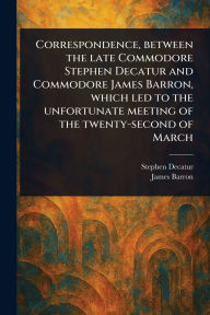 Title: Correspondence, Between the Late Commodore Stephen Decatur and Commodore James Barron, Which Led to the Unfortunate Meeting of the Twenty-second of March, Author: Stephen Decatur
