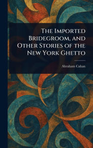 Title: The Imported Bridegroom, and Other Stories of the New York Ghetto, Author: Abraham Cahan