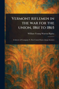 Title: Vermont Riflemen in the War for the Union, 1861 to 1865, Author: William Young Warren Ripley