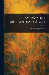 Title: Ambassador Morgenthau's Story, Author: Henry Morgenthau