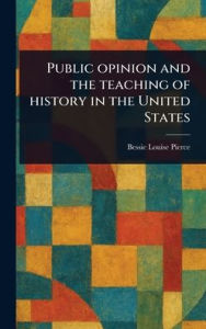 Title: Public Opinion and the Teaching of History in the United States, Author: Bessie Louise Pierce
