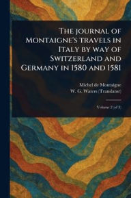 Title: The Journal of Montaigne's Travels in Italy by Way of Switzerland and Germany in 1580 and 1581, Author: Michel Montaigne