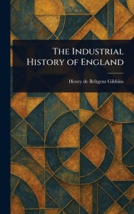 Title: The Industrial History of England, Author: Henry De Beltgens Gibbins