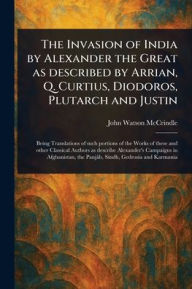 Title: The Invasion of India by Alexander the Great as Described by Arrian, Q. Curtius, Diodoros, Plutarch and Justin, Author: John Watson McCrindle