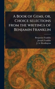 Title: A Book of Gems, or, Choice Selections From the Writings of Benjamin Franklin, Author: Benjamin Franklin