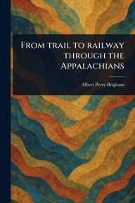 Title: From Trail to Railway Through the Appalachians, Author: Albert Perry Brigham