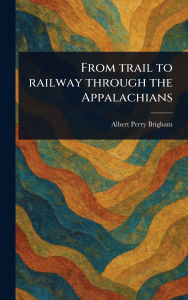 Title: From Trail to Railway Through the Appalachians, Author: Albert Perry Brigham
