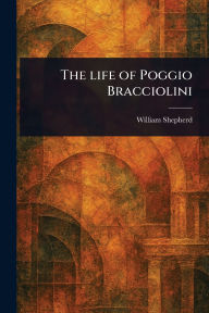 Title: The Life of Poggio Bracciolini, Author: William Shepherd