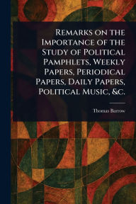Title: Remarks on the Importance of the Study of Political Pamphlets, Weekly Papers, Periodical Papers, Daily Papers, Political Music, &c., Author: Thomas Barrow