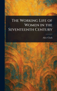 Title: The Working Life of Women in the Seventeenth Century, Author: Alice Clark