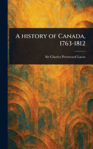 Title: A History of Canada, 1763-1812, Author: Charles Prestwood Lucas