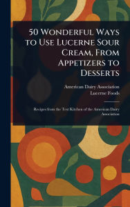 Title: 50 Wonderful Ways to Use Lucerne Sour Cream, From Appetizers to Desserts, Author: American Dairy Association