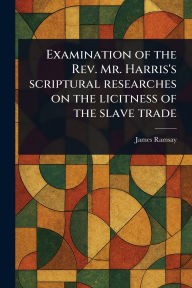 Title: Examination of the Rev. Mr. Harris's Scriptural Researches on the Licitness of the Slave Trade, Author: James Ramsay