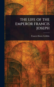 Title: The Life of the Emperor Francis Joseph, Author: Francis Henry Gribble