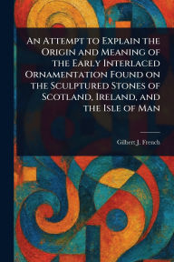 Title: An Attempt to Explain the Origin and Meaning of the Early Interlaced Ornamentation Found on the Sculptured Stones of Scotland, Ireland, and the Isle of Man, Author: Gilbert J (Gilbert James) French