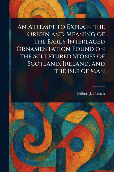 An Attempt to Explain the Origin and Meaning of the Early Interlaced Ornamentation Found on the Sculptured Stones of Scotland, Ireland, and the Isle of Man