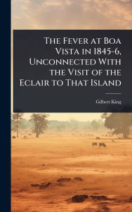 Title: The Fever at Boa Vista in 1845-6, Unconnected With the Visit of the Eclair to That Island, Author: Gilbert King
