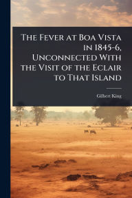 Title: The Fever at Boa Vista in 1845-6, Unconnected With the Visit of the Eclair to That Island, Author: Gilbert King