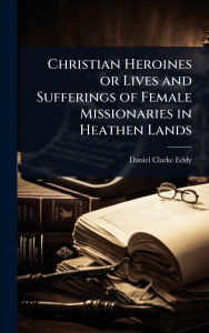 Title: Christian Heroines or Lives and Sufferings of Female Missionaries in Heathen Lands, Author: Daniel Clarke Eddy