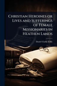 Title: Christian Heroines or Lives and Sufferings of Female Missionaries in Heathen Lands, Author: Daniel Clarke Eddy