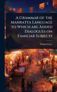 Title: A Grammar of the Mahratta Language to Which are Added Dialogues on Familiar Subjects, Author: William Carey