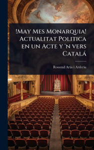 Title: !May Mes Monarquia! Actualitat Politica en un Acte y 'n vers Catalï¿½, Author: Rossend Arïs I Arderiu