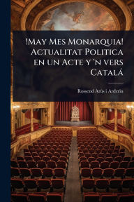 Title: !May Mes Monarquia! Actualitat Politica en un Acte y 'n vers Catalï¿½, Author: Rossend Arïs I Arderiu