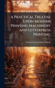 Title: A Practical Treatise Upon Modern Printing Machinery and Letterpress Printing, Author: Frederick John Farlow Wilson