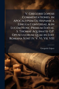 Title: V. Gregorii Lopesii Commentationes. in Apocalypsim Ex Hispanica Lingua Conversae, & in Lucem Nunc Primum Editae. S. Thomae Aquinatis O.P. Opusculorum Quae in Edit Romana Sunt Iv. V. Vi. Vii. VIII, Author: Gregorio Lï3pez