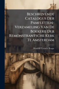 Title: Beschrijvende Catalogus Der Pamfletten-Verzameling Van De Boekerij Der Remonstrantsche Kerk Te Amsterdam, Author: Hendrik Cornelis Rogge