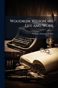 Title: Woodrow Wilson, his Life and Work, Author: William Dunseath Eaton