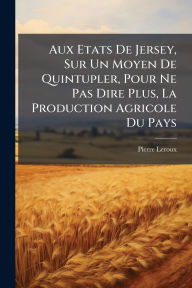 Title: Aux Etats De Jersey, Sur Un Moyen De Quintupler, Pour Ne Pas Dire Plus, La Production Agricole Du Pays, Author: Pierre LeRoux