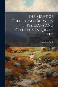 Title: The Right of Precedence Between Physicians and Civilians Enquired Into, Author: Jonathan Swift