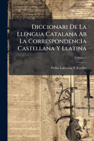 Title: Diccionari De La Llengua Catalana Ab La Correspondencia Castellana Y Llatina, Author: Pedro Labernia y Esteller