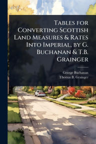 Title: Tables for Converting Scottish Land Measures & Rates Into Imperial, by G. Buchanan & T.B. Grainger, Author: George Buchanan