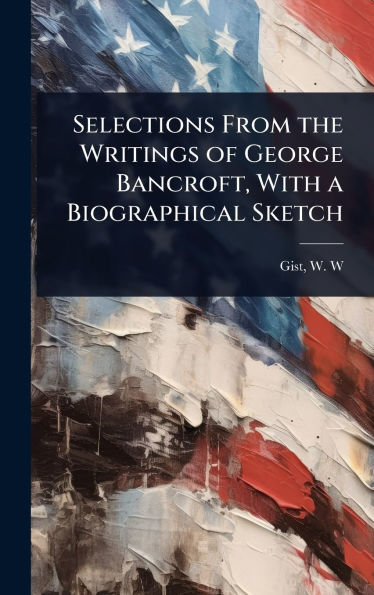 Selections From the Writings of George Bancroft, With a Biographical Sketch