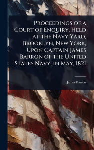 Title: Proceedings of a Court of Enquiry, Held at the Navy Yard, Brooklyn, New York, Upon Captain James Barron of the United States Navy, in May, 1821, Author: James Barron