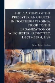 Title: The Planting of the Presbyterian Church in Northern Virginia, Prior to the Organization of Winchester Presbytery, December 4, 1794, Author: James Robert Graham