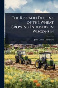 Title: The Rise and Decline of the Wheat Growing Industry in Wisconsin, Author: John Giffin Thompson