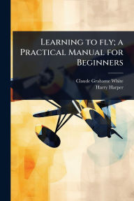 Title: Learning to fly; a Practical Manual for Beginners, Author: Claude Grahame-White