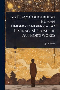 Title: An Essay Concerning Human Understanding; Also [extracts] From the Author's Works, Author: John Locke
