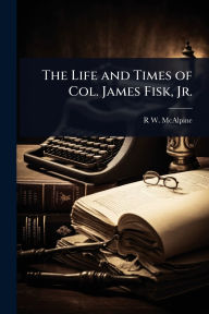 Title: The Life and Times of Col. James Fisk, Jr., Author: R W 1838- McAlpine