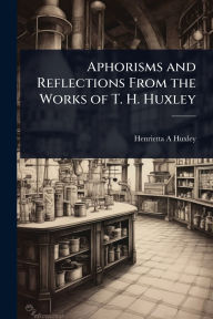 Title: Aphorisms and Reflections From the Works of T. H. Huxley, Author: Henrietta A Huxley