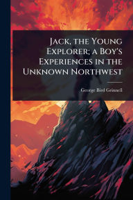 Title: Jack, the Young Explorer; a Boy's Experiences in the Unknown Northwest, Author: George Bird Grinnell