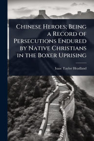 Title: Chinese Heroes; Being a Record of Persecutions Endured by Native Christians in the Boxer Uprising, Author: Isaac Taylor Headland
