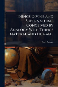 Title: Things Divine and Supernatural Conceived by Analogy With Things Natural and Human .., Author: Peter Browne