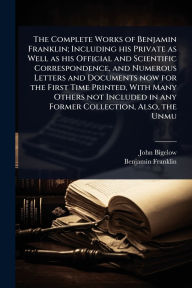 Title: The Complete Works of Benjamin Franklin; Including his Private as Well as his Official and Scientific Correspondence, and Numerous Letters and Documents now for the First Time Printed, With Many Others not Included in any Former Collection, Also, the Unmu, Author: John Bigelow